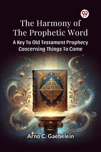 The Harmony Of The Prophetic Word A Key To Old Testament Prophecy Concerning Things To Come