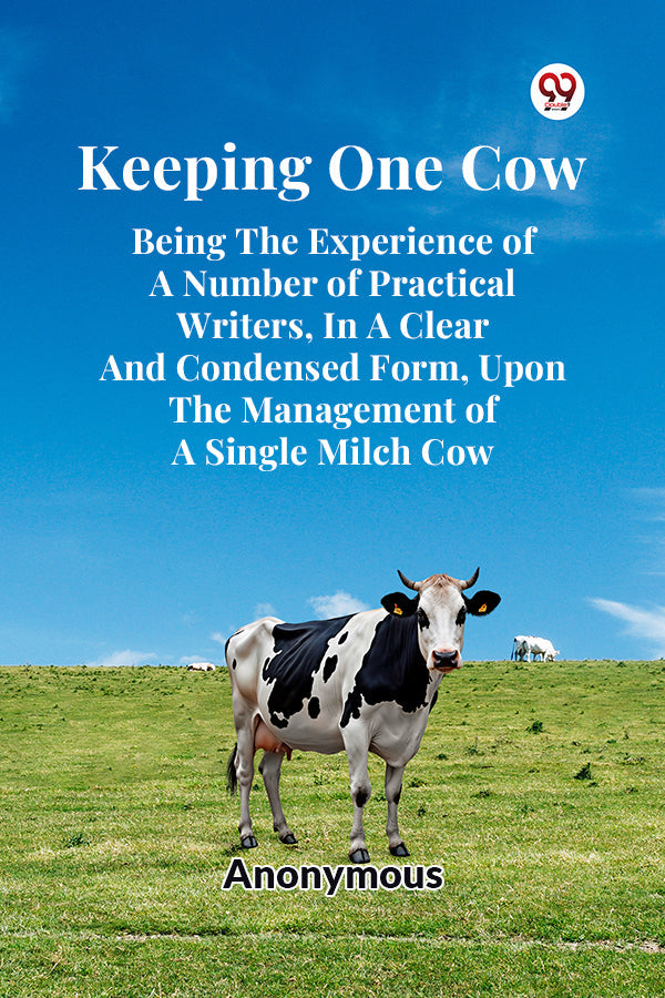 Keeping One Cow Being The Experience Of A Number Of Practical Writers, In A Clear And Condensed Form, Upon The Management Of A Single Milch Cow