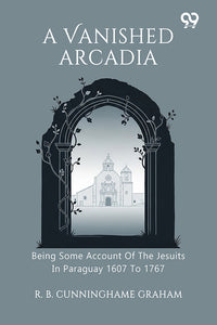 A Vanished Arcadia Being Some Account Of The Jesuits In Paraguay 1607 To 1767