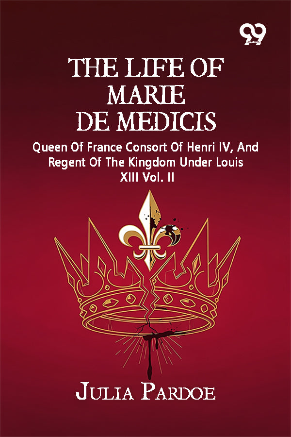 The Life Of Marie De Medicis: Queen Of France Consort Of Henri IV, And Regent Of The Kingdom Under Louis XIII Vol. II