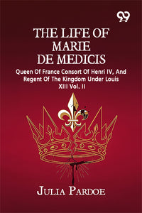 The Life Of Marie De Medicis: Queen Of France Consort Of Henri IV, And Regent Of The Kingdom Under Louis XIII Vol. II