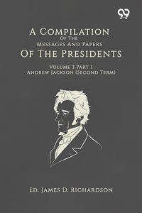 A Compilation Of The Messages And Papers Of The Presidents Volume 3 Part 1 Andrew Jackson (Second Term)