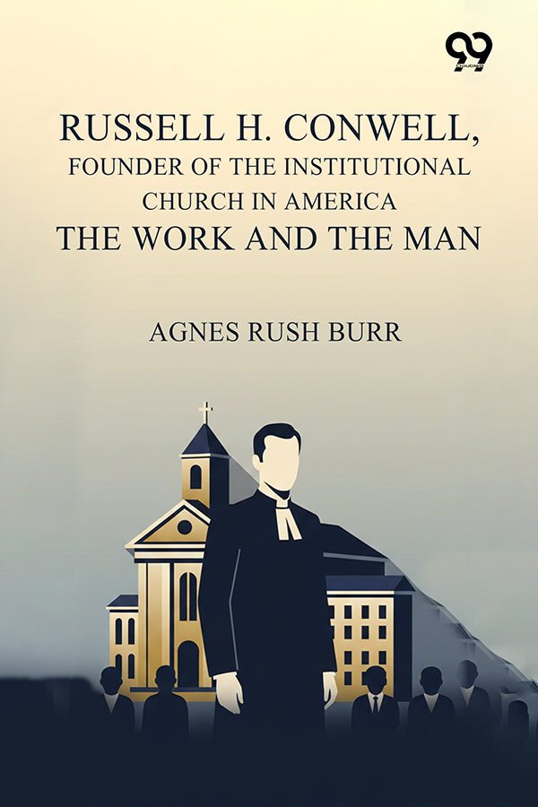 Russell H. Conwell, Founder Of The Institutional Church In America The Work And The Man