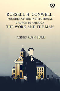 Russell H. Conwell, Founder Of The Institutional Church In America The Work And The Man