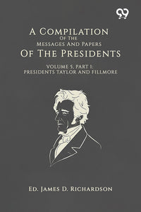 A Compilation Of The Messages And Papers Of The Presidents: Volume 5, Part 1: Presidents Taylor And Fillmore