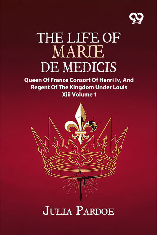 The Life Of Marie De Medicis: Queen Of France, Consort Of Henri Iv, And Regent Of The Kingdom Under Louis XIII Volume 1