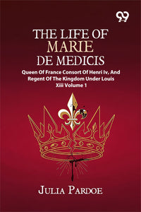 The Life Of Marie De Medicis: Queen Of France, Consort Of Henri Iv, And Regent Of The Kingdom Under Louis XIII Volume 1