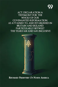 Act, Declaration, & Testimony For The Whole Of Our Covenanted Reformation, As Attained To, And Established In Britain And Ireland; Particularly Betwixt The Years 1638 And 1649, Inclusive