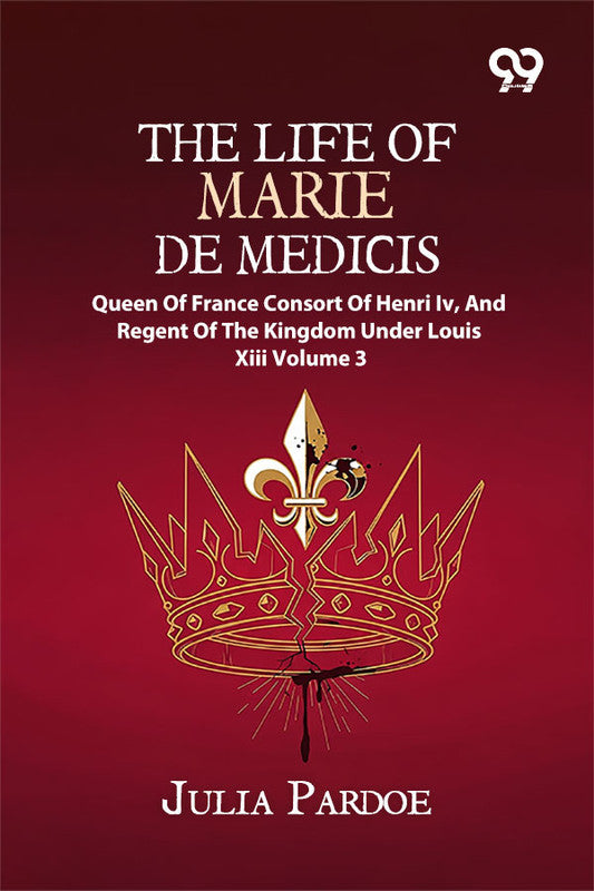 The Life Of Marie De Medicis: Queen Of France, Consort Of Henri Iv, And Regent Of The Kingdom Under Louis XIII Volume 3