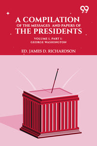 A Compilation Of The Messages And Papers Of The Presidents. Volume 1, Part 1: George Washington