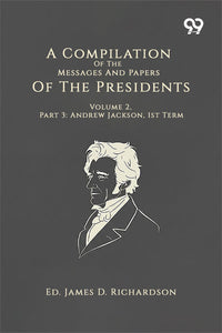 A Compilation Of The Messages And Papers Of The Presidents: Volume 2, Part 3: Andrew Jackson, 1st Term