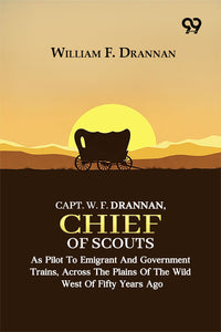 Capt. W. F. Drannan, Chief Of Scouts: As Pilot To Emigrant And Government Trains, Across The Plains Of The Wild West Of Fifty Years Ago
