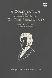 A Compilation Of The Messages And Papers Of The Presidents: Volume 8, Part 1: James A. Garfield