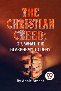 The Christian Creed; Or, What It Is Blasphemy To Deny